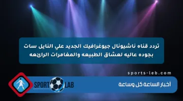 تردد قناة ناشيونال جيوغرافيك الجديد على النايل سات بجودة عالية لعشاق الطبيعة والمغامرات الرائعة